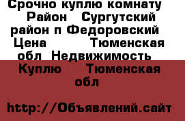 Срочно куплю комнату  › Район ­ Сургутский район п.Федоровский › Цена ­ 400 - Тюменская обл. Недвижимость » Куплю   . Тюменская обл.